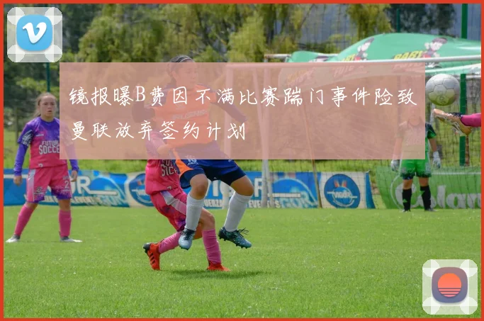 镜报曝B费因不满比赛踹门事件险致曼联放弃签约计划