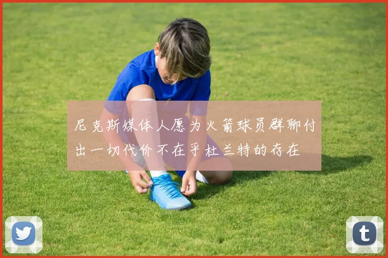 尼克斯媒体人愿为火箭球员群聊付出一切代价不在乎杜兰特的存在
