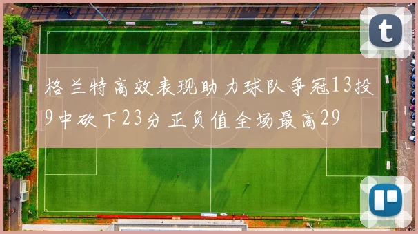 格兰特高效表现助力球队争冠13投9中砍下23分正负值全场最高29