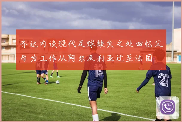 齐达内谈现代足球缺失之处回忆父母为工作从阿尔及利亚迁至法国