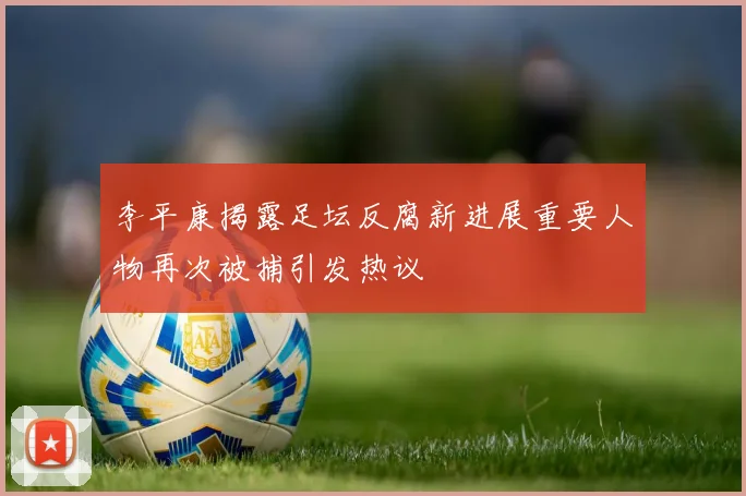 李平康揭露足坛反腐新进展重要人物再次被捕引发热议