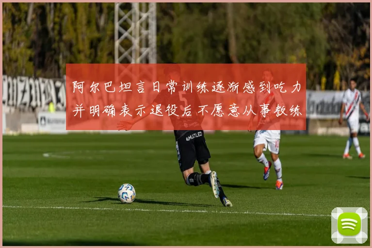 阿尔巴坦言日常训练逐渐感到吃力并明确表示退役后不愿意从事教练工作