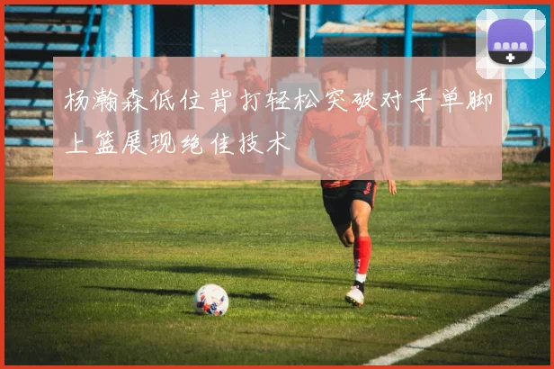 杨瀚森低位背打轻松突破对手单脚上篮展现绝佳技术
