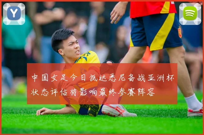 中国女足今日抵达悉尼备战亚洲杯状态评估将影响最终参赛阵容