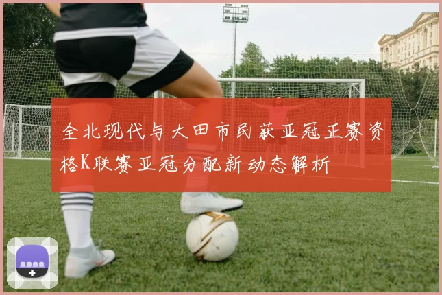 全北现代与大田市民获亚冠正赛资格K联赛亚冠分配新动态解析