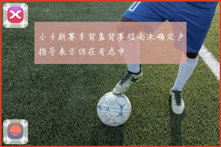 小卡新赛季背靠背赛程尚未确定卢指导表示仍在考虑中