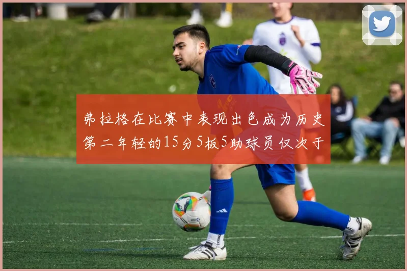 弗拉格在比赛中表现出色成为历史第二年轻的15分5板5助球员仅次于詹姆斯