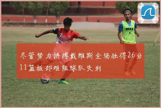 尽管努力拼搏戴维斯全场独得26分11篮板却难阻球队失利