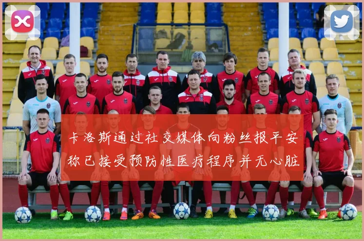 卡洛斯通过社交媒体向粉丝报平安称已接受预防性医疗程序并无心脏病发作