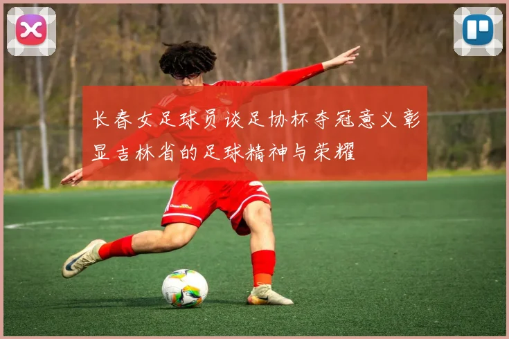 长春女足球员谈足协杯夺冠意义彰显吉林省的足球精神与荣耀