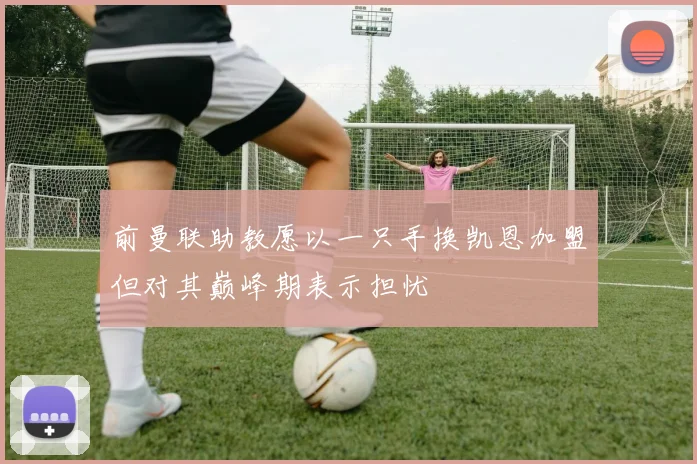 前曼联助教愿以一只手换凯恩加盟但对其巅峰期表示担忧