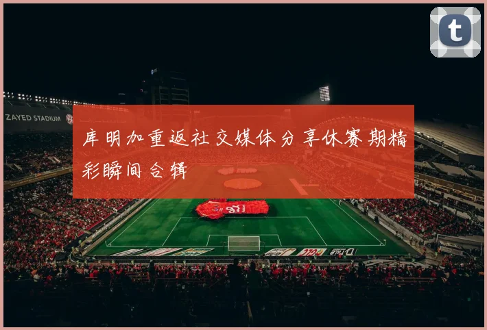 库明加重返社交媒体分享休赛期精彩瞬间合辑