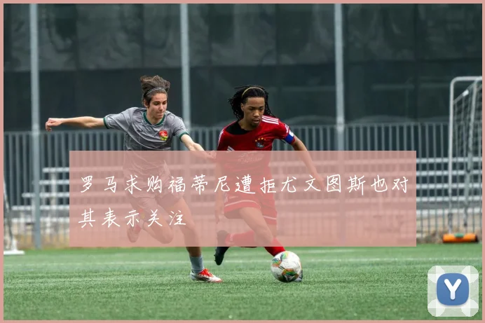 罗马求购福蒂尼遭拒尤文图斯也对其表示关注