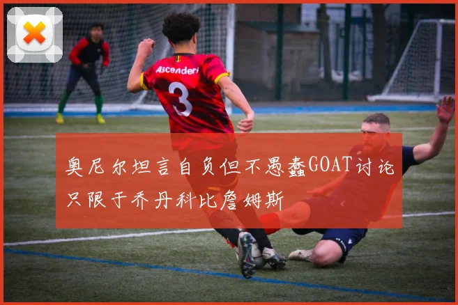 奥尼尔坦言自负但不愚蠢GOAT讨论只限于乔丹科比詹姆斯