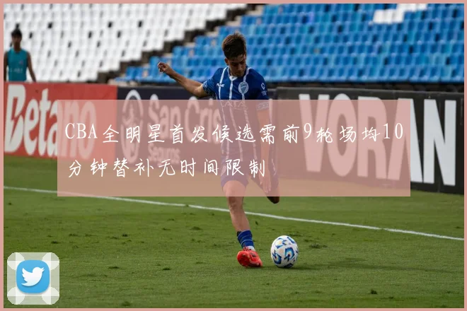 CBA全明星首发候选需前9轮场均10分钟替补无时间限制