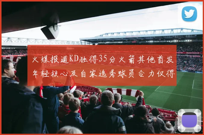 火媒报道KD独得35分火箭其他首发年轻核心及自家选秀球员合力仅得42分