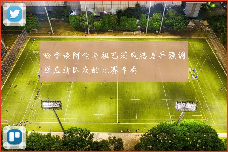 哈登谈阿伦与祖巴茨风格差异强调适应新队友的比赛节奏