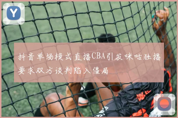 抖音单场模式直播CBA引发咪咕独播要求双方谈判陷入僵局