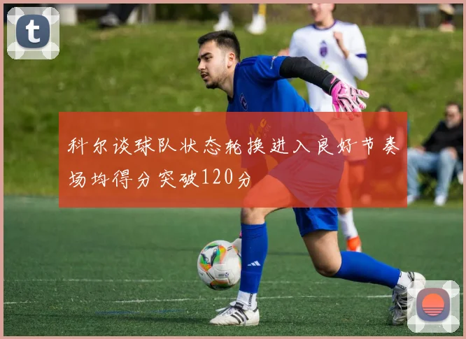 科尔谈球队状态轮换进入良好节奏场均得分突破120分