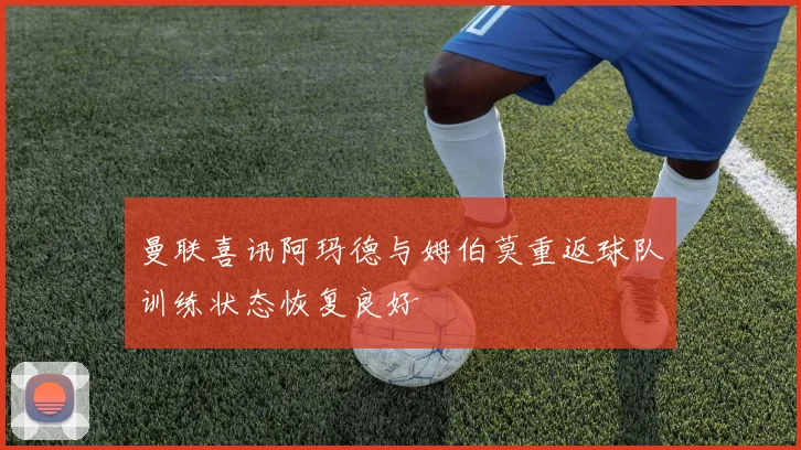 曼联喜讯阿玛德与姆伯莫重返球队训练状态恢复良好