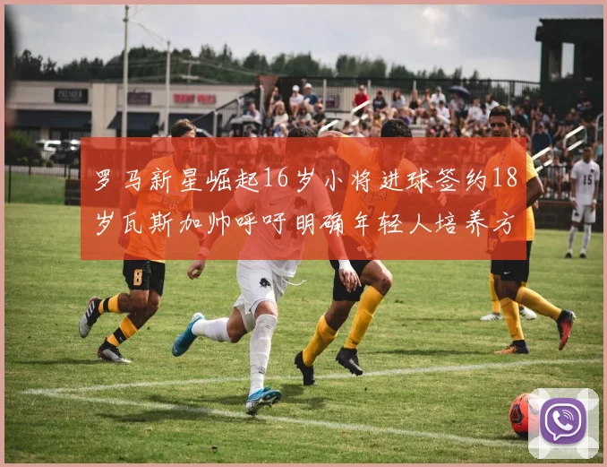 罗马新星崛起16岁小将进球签约18岁瓦斯加帅呼吁明确年轻人培养方针