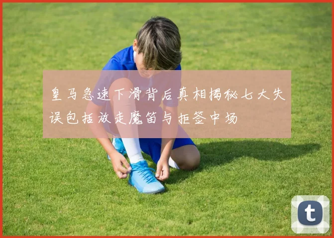 皇马急速下滑背后真相揭秘七大失误包括放走魔笛与拒签中场