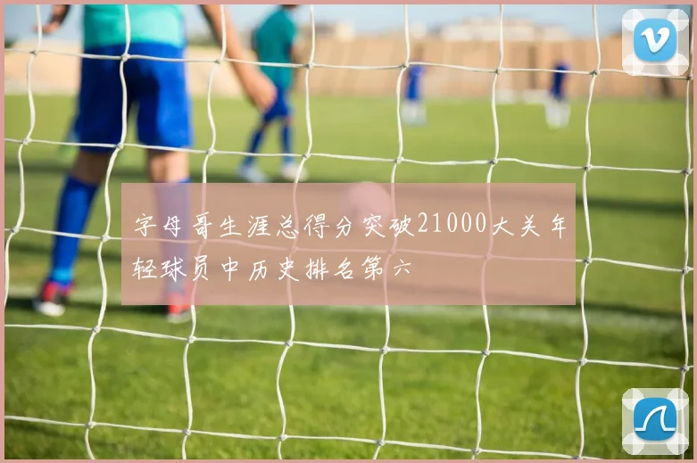 字母哥生涯总得分突破21000大关年轻球员中历史排名第六
