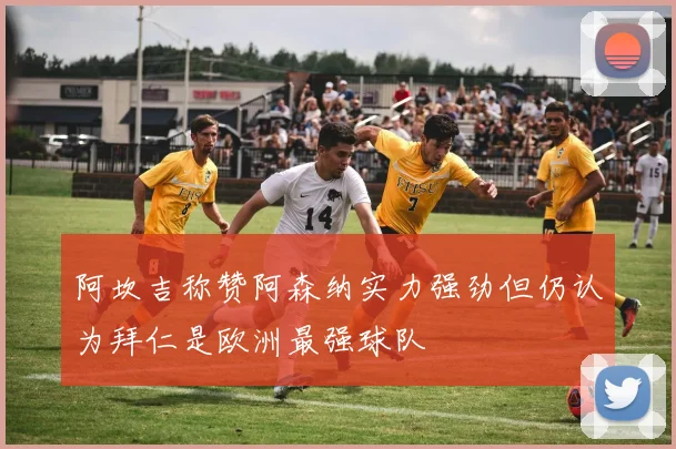 阿坎吉称赞阿森纳实力强劲但仍认为拜仁是欧洲最强球队