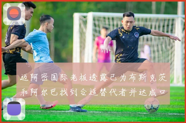 迈阿密国际老板透露已为布斯克茨和阿尔巴找到合适替代者并达成口头协议