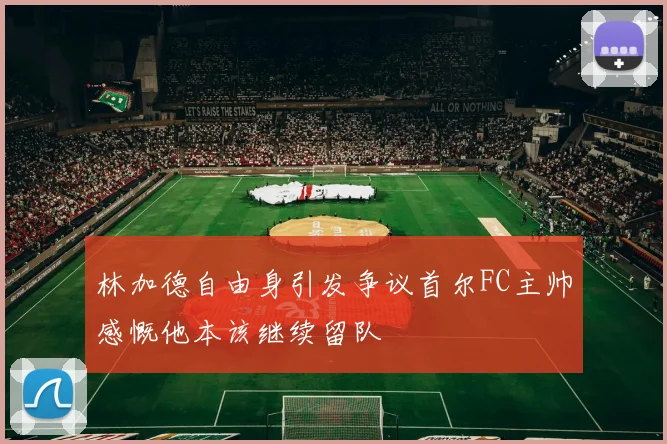 林加德自由身引发争议首尔FC主帅感慨他本该继续留队