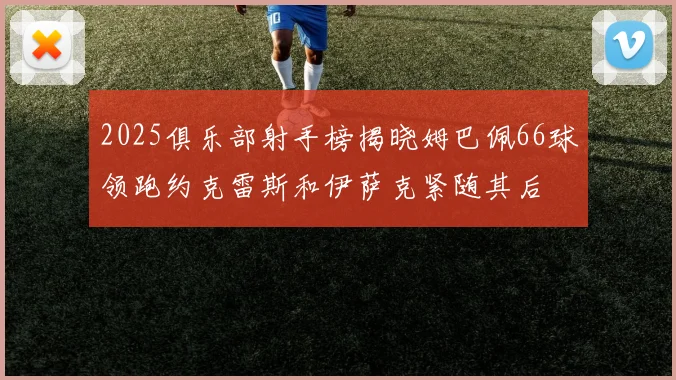 2025俱乐部射手榜揭晓姆巴佩66球领跑约克雷斯和伊萨克紧随其后