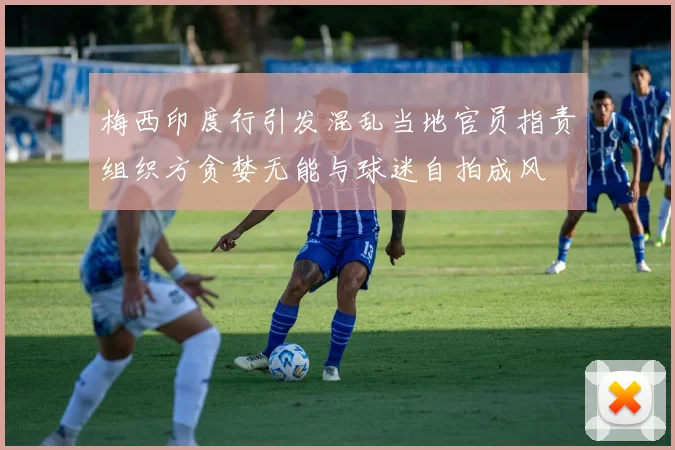 梅西印度行引发混乱当地官员指责组织方贪婪无能与球迷自拍成风