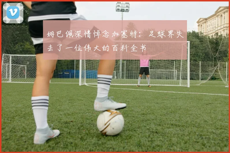 姆巴佩深情悼念加塞特：足球界失去了一位伟大的百科全书