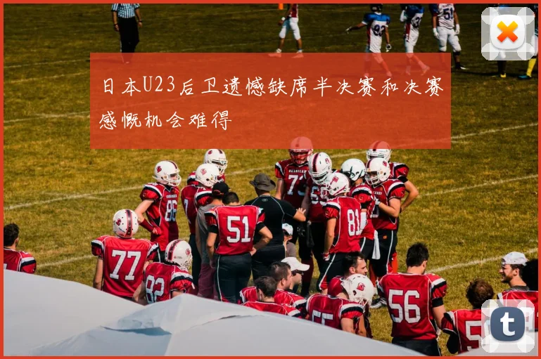 日本U23后卫遗憾缺席半决赛和决赛感慨机会难得