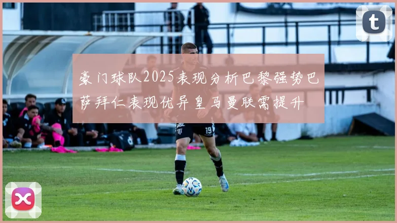 豪门球队2025表现分析巴黎强势巴萨拜仁表现优异皇马曼联需提升