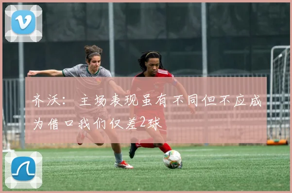 齐沃：主场表现虽有不同但不应成为借口我们仅差2球