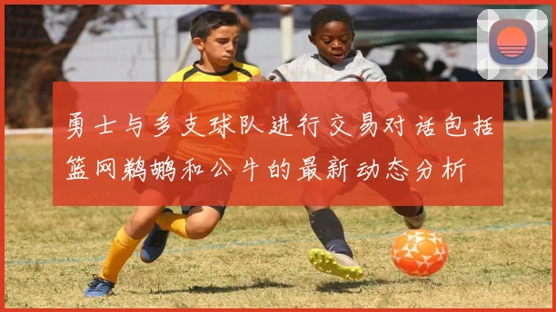 勇士与多支球队进行交易对话包括篮网鹈鹕和公牛的最新动态分析