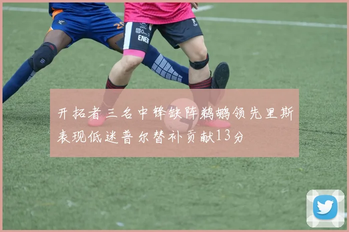 开拓者三名中锋缺阵鹈鹕领先里斯表现低迷普尔替补贡献13分