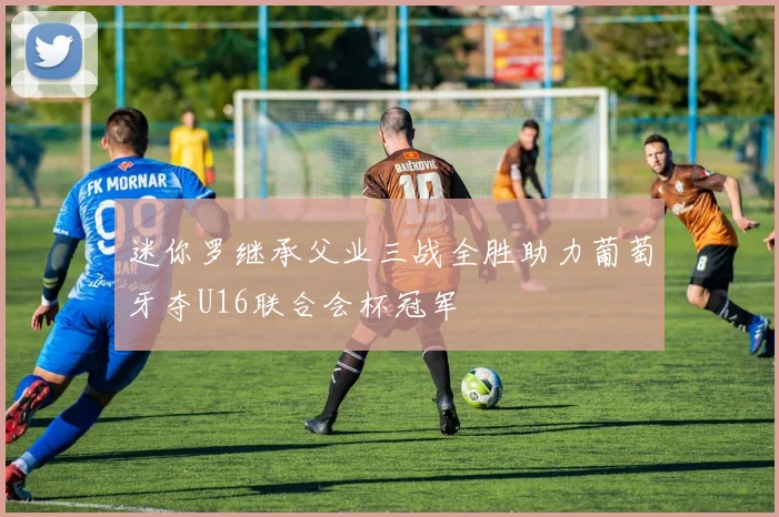 迷你罗继承父业三战全胜助力葡萄牙夺U16联合会杯冠军