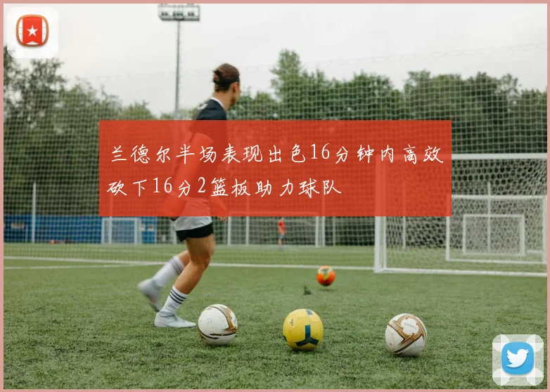 兰德尔半场表现出色16分钟内高效砍下16分2篮板助力球队