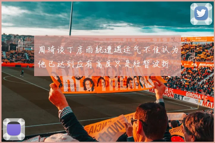 周琦谈丁彦雨航遭遇运气不佳认为他已达到应有高度只是短暂波折