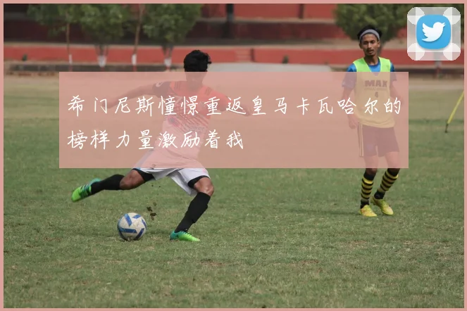 希门尼斯憧憬重返皇马卡瓦哈尔的榜样力量激励着我