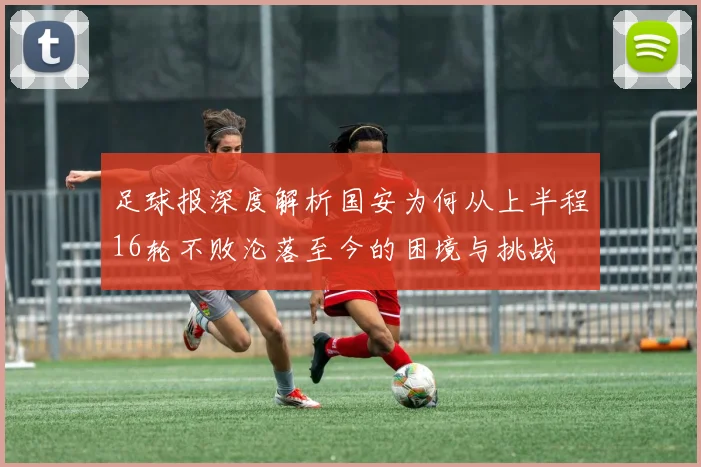 足球报深度解析国安为何从上半程16轮不败沦落至今的困境与挑战