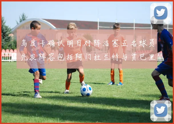 乌度卡确认明日对阵活塞五名球员先发阵容包括阿门杜兰特与贾巴里申京亚当斯