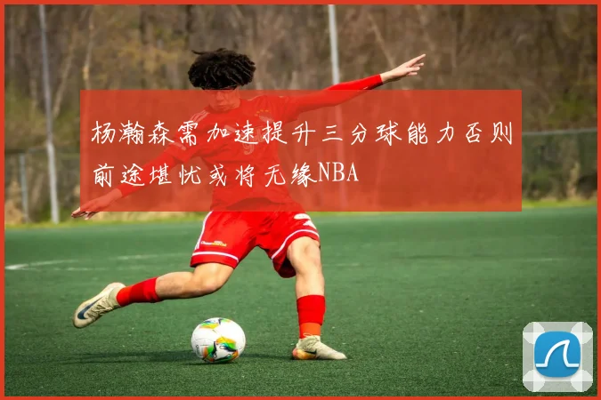 杨瀚森需加速提升三分球能力否则前途堪忧或将无缘NBA